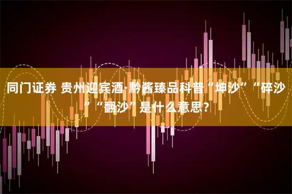 同门证券 贵州迎宾酒·黔酱臻品科普“坤沙”“碎沙”“翻沙”是什么意思？