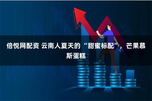 倍悦网配资 云南人夏天的 “甜蜜标配”，芒果慕斯蛋糕