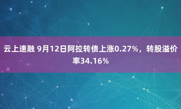云上速融 9月12日阿拉转债上涨0.27%，转股溢价率34.16%