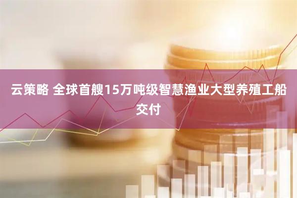 云策略 全球首艘15万吨级智慧渔业大型养殖工船交付
