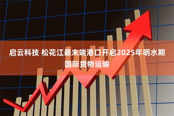 启云科技 松花江最末端港口开启2025年明水期国际货物运输