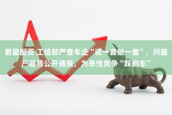 君盈配资 工信部严查车企“说一套做一套”，问题产品将公开通报，为恶性竞争“踩刹车”