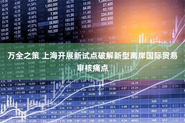 万全之策 上海开展新试点破解新型离岸国际贸易审核痛点