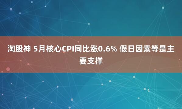 淘股神 5月核心CPI同比涨0.6% 假日因素等是主要支撑