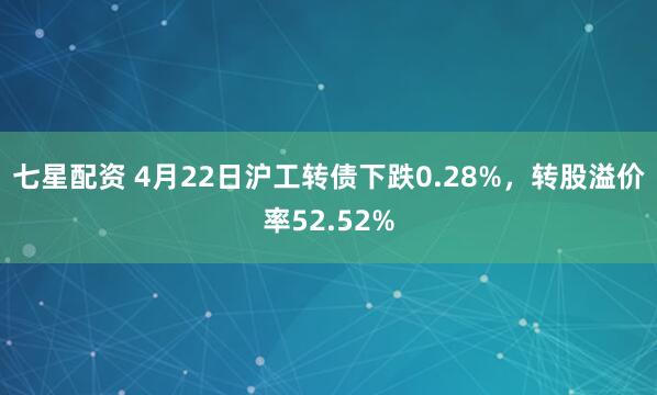 七星配资 4月22日沪工转债下跌0.28%，转股溢价率52.52%