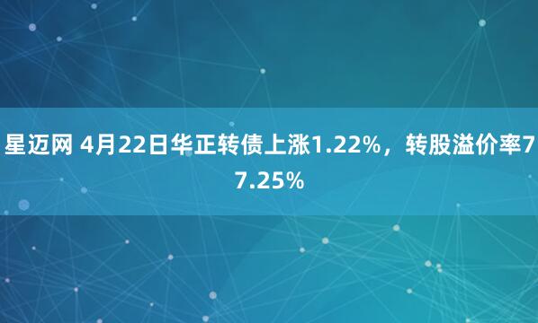 星迈网 4月22日华正转债上涨1.22%，转股溢价率77.25%