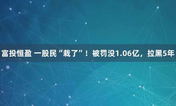 富投恒盈 一股民“栽了”！被罚没1.06亿，拉黑5年