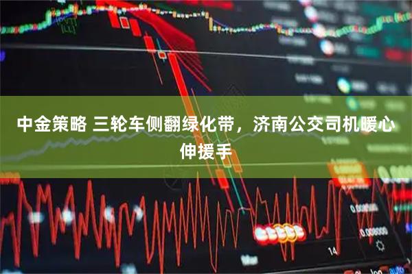 中金策略 三轮车侧翻绿化带，济南公交司机暖心伸援手