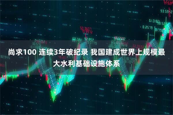 尚求100 连续3年破纪录 我国建成世界上规模最大水利基础设施体系