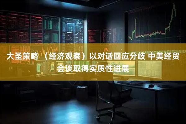 大圣策略 （经济观察）以对话回应分歧 中美经贸会谈取得实质性进展