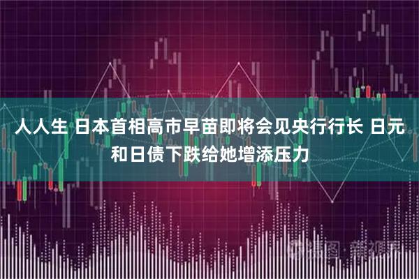 人人生 日本首相高市早苗即将会见央行行长 日元和日债下跌给她增添压力