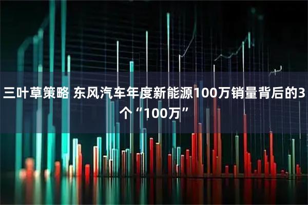 三叶草策略 东风汽车年度新能源100万销量背后的3个“100万”
