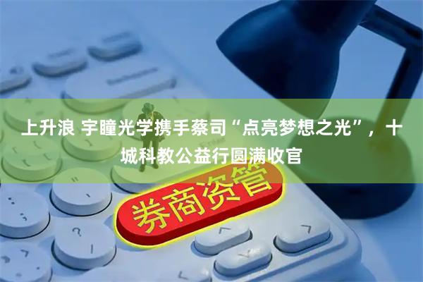 上升浪 宇瞳光学携手蔡司“点亮梦想之光”，十城科教公益行圆满收官