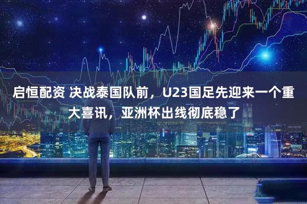 启恒配资 决战泰国队前，U23国足先迎来一个重大喜讯，亚洲杯出线彻底稳了