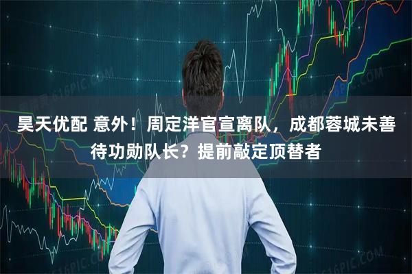 昊天优配 意外！周定洋官宣离队，成都蓉城未善待功勋队长？提前敲定顶替者