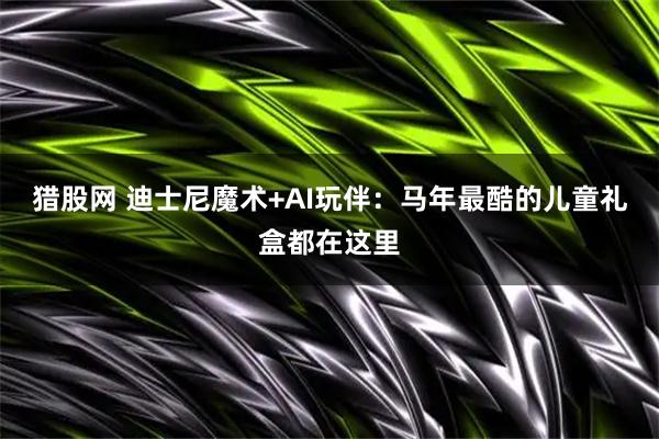猎股网 迪士尼魔术+AI玩伴：马年最酷的儿童礼盒都在这里