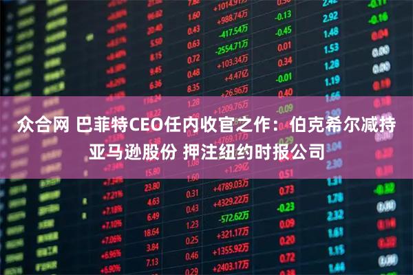 众合网 巴菲特CEO任内收官之作：伯克希尔减持亚马逊股份 押注纽约时报公司
