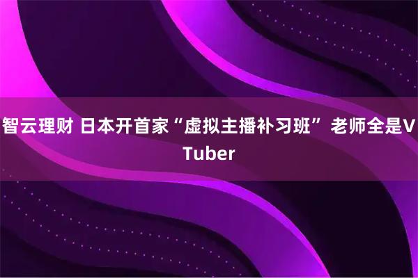 智云理财 日本开首家“虚拟主播补习班” 老师全是VTuber