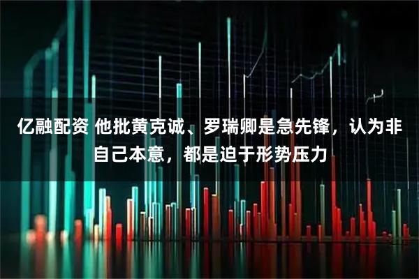 亿融配资 他批黄克诚、罗瑞卿是急先锋，认为非自己本意，都是迫于形势压力