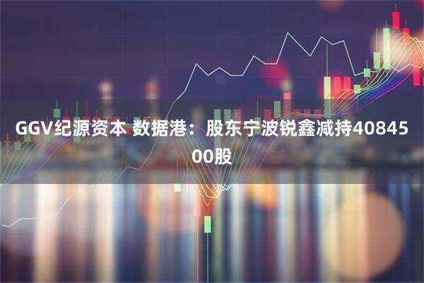 GGV纪源资本 数据港：股东宁波锐鑫减持4084500股