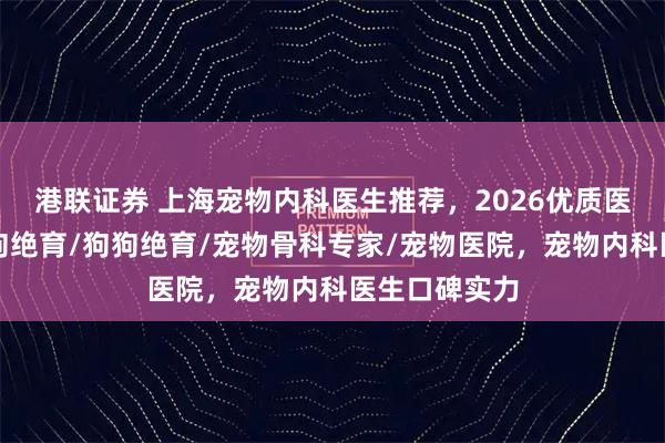 港联证券 上海宠物内科医生推荐，2026优质医生盘点，母狗绝育/狗狗绝育/宠物骨科专家/宠物医院，宠物内科医生口碑实力