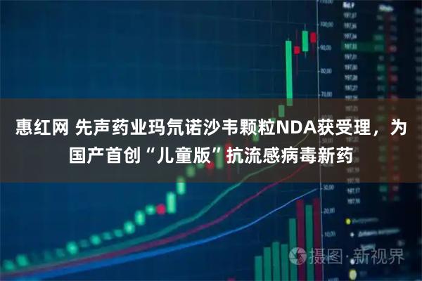 惠红网 先声药业玛氘诺沙韦颗粒NDA获受理，为国产首创“儿童版”抗流感病毒新药