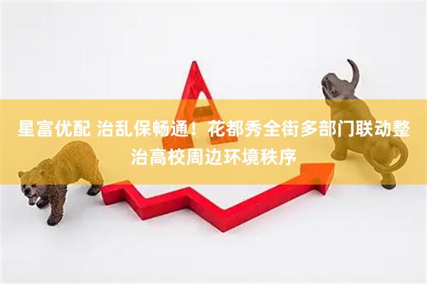 星富优配 治乱保畅通！花都秀全街多部门联动整治高校周边环境秩序