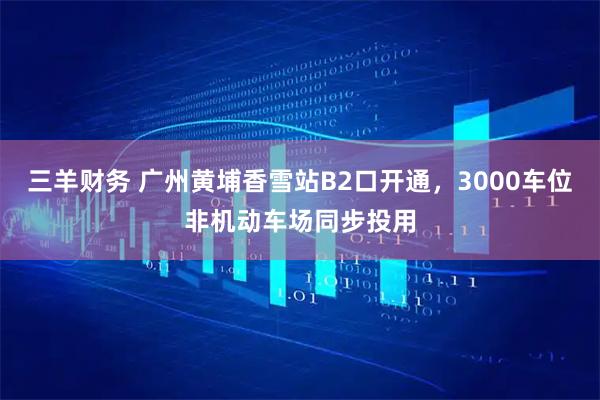三羊财务 广州黄埔香雪站B2口开通，3000车位非机动车场同步投用